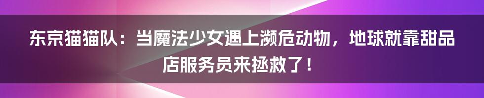 东京猫猫队：当魔法少女遇上濒危动物，地球就靠甜品店服务员来拯救了！