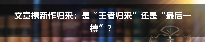 文章携新作归来：是“王者归来”还是“最后一搏”？