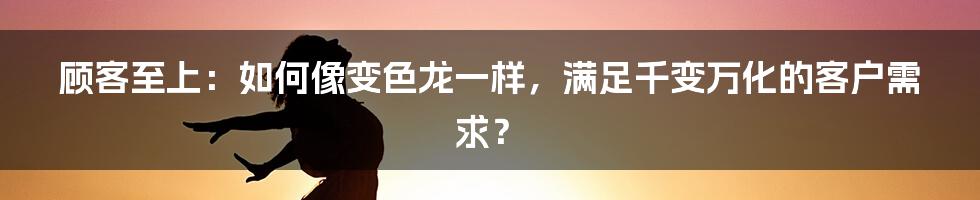 顾客至上：如何像变色龙一样，满足千变万化的客户需求？