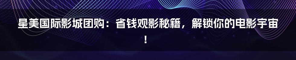 星美国际影城团购：省钱观影秘籍，解锁你的电影宇宙！