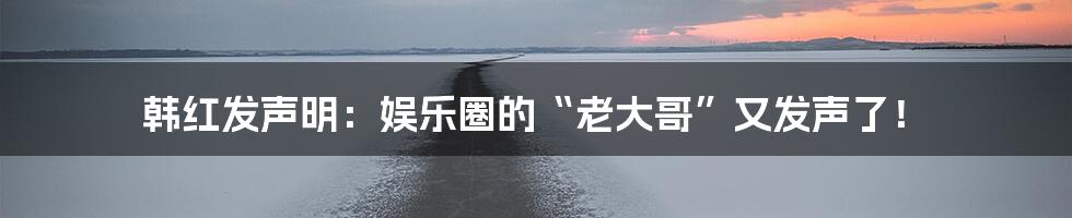 韩红发声明：娱乐圈的“老大哥”又发声了！