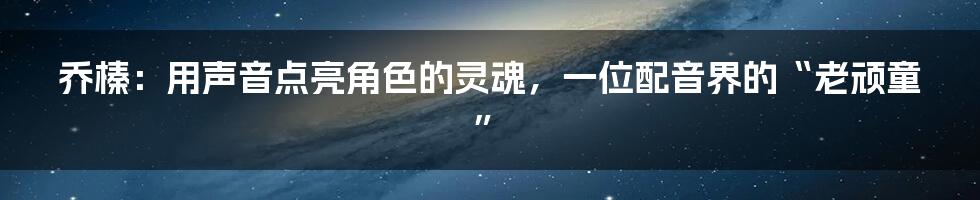 乔榛：用声音点亮角色的灵魂，一位配音界的“老顽童”