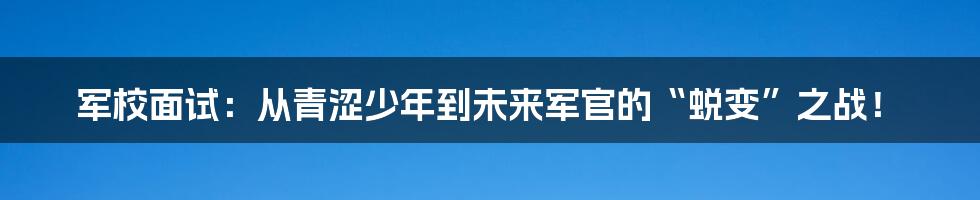 军校面试：从青涩少年到未来军官的“蜕变”之战！