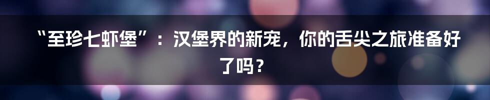“至珍七虾堡”：汉堡界的新宠，你的舌尖之旅准备好了吗？