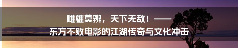 雌雄莫辨，天下无敌！—— 东方不败电影的江湖传奇与文化冲击