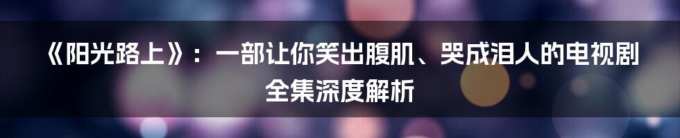 《阳光路上》：一部让你笑出腹肌、哭成泪人的电视剧全集深度解析