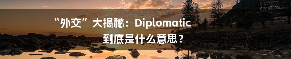 “外交”大揭秘：Diplomatic 到底是什么意思？