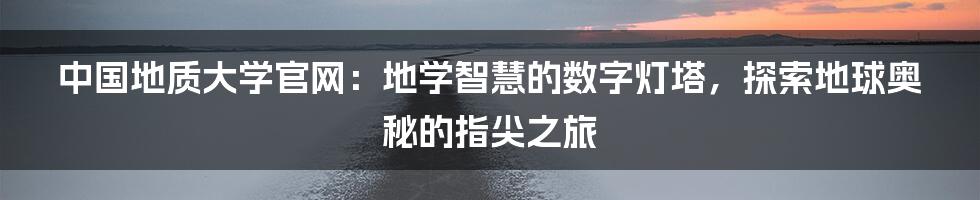 中国地质大学官网：地学智慧的数字灯塔，探索地球奥秘的指尖之旅