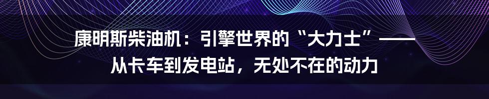 康明斯柴油机：引擎世界的“大力士”—— 从卡车到发电站，无处不在的动力