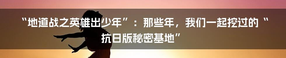 “地道战之英雄出少年”：那些年，我们一起挖过的“抗日版秘密基地”