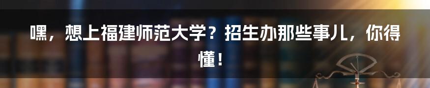 嘿，想上福建师范大学？招生办那些事儿，你得懂！