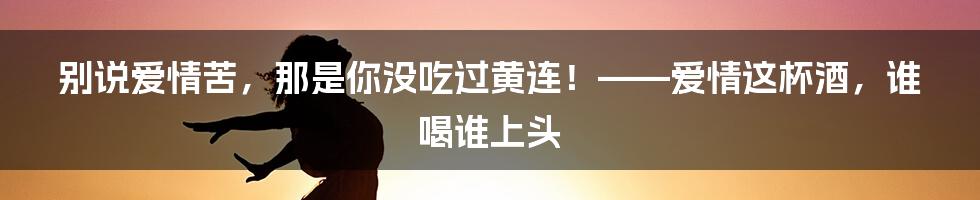 别说爱情苦，那是你没吃过黄连！——爱情这杯酒，谁喝谁上头