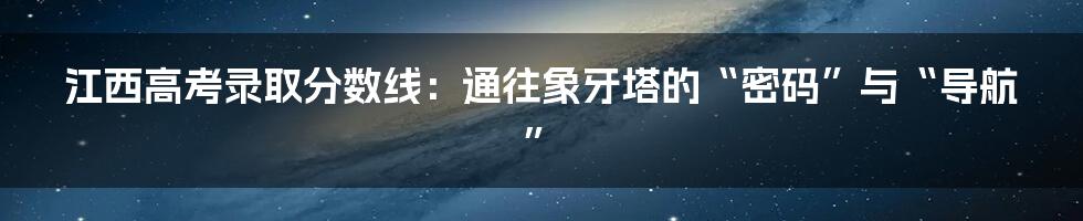江西高考录取分数线：通往象牙塔的“密码”与“导航”