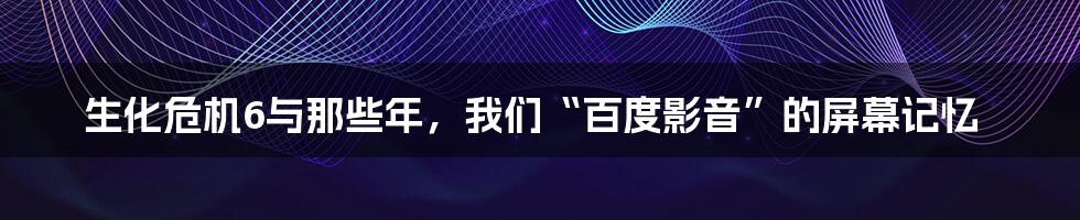 生化危机6与那些年，我们“百度影音”的屏幕记忆