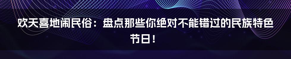 欢天喜地闹民俗：盘点那些你绝对不能错过的民族特色节日！
