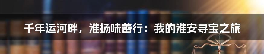 千年运河畔，淮扬味蕾行：我的淮安寻宝之旅