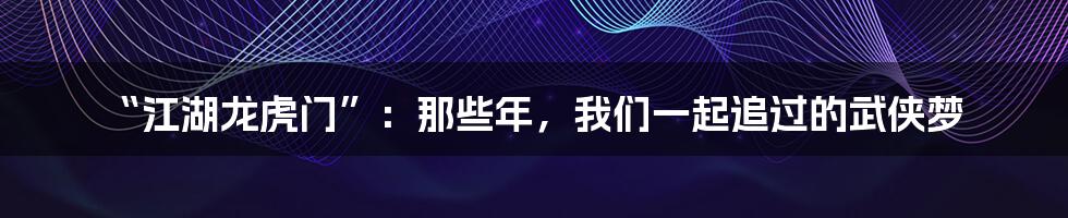 “江湖龙虎门”：那些年，我们一起追过的武侠梦