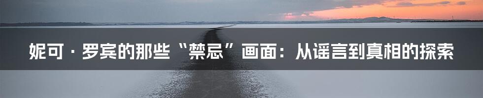妮可·罗宾的那些“禁忌”画面：从谣言到真相的探索