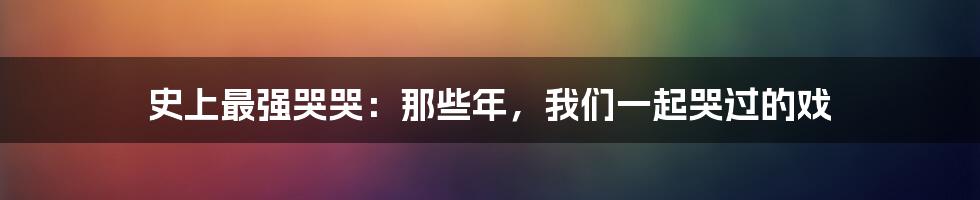 史上最强哭哭：那些年，我们一起哭过的戏