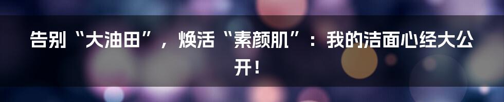 告别“大油田”，焕活“素颜肌”：我的洁面心经大公开！