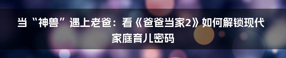 当“神兽”遇上老爸：看《爸爸当家2》如何解锁现代家庭育儿密码