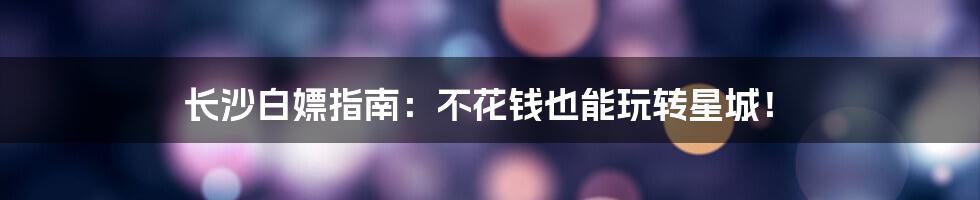 长沙白嫖指南：不花钱也能玩转星城！