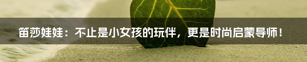 笛莎娃娃：不止是小女孩的玩伴，更是时尚启蒙导师！