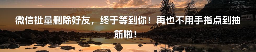 微信批量删除好友，终于等到你！再也不用手指点到抽筋啦！