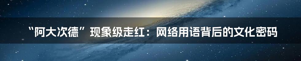 “阿大次德”现象级走红：网络用语背后的文化密码