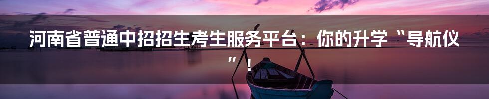 河南省普通中招招生考生服务平台：你的升学“导航仪”！