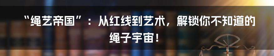 “绳艺帝国”：从红线到艺术，解锁你不知道的绳子宇宙！