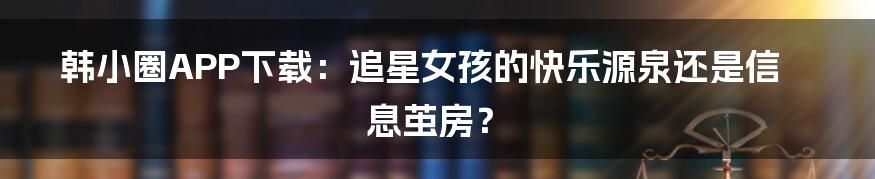 韩小圈APP下载：追星女孩的快乐源泉还是信息茧房？