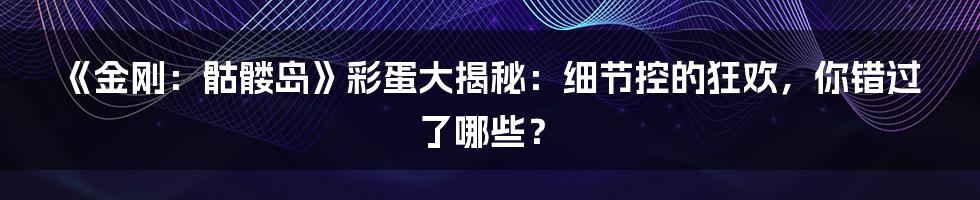《金刚：骷髅岛》彩蛋大揭秘：细节控的狂欢，你错过了哪些？