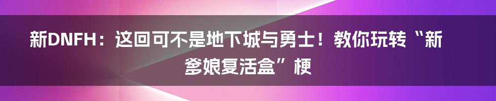 新DNFH：这回可不是地下城与勇士！教你玩转“新爹娘复活盒”梗