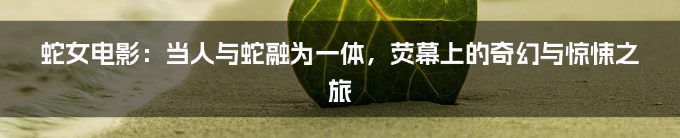 蛇女电影：当人与蛇融为一体，荧幕上的奇幻与惊悚之旅