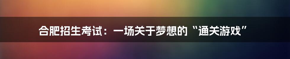 合肥招生考试：一场关于梦想的“通关游戏”
