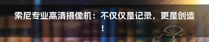 索尼专业高清摄像机：不仅仅是记录，更是创造！