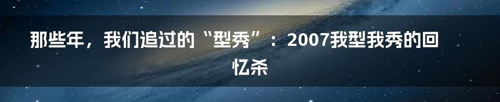 那些年，我们追过的“型秀”：2007我型我秀的回忆杀