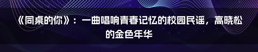 《同桌的你》：一曲唱响青春记忆的校园民谣，高晓松的金色年华