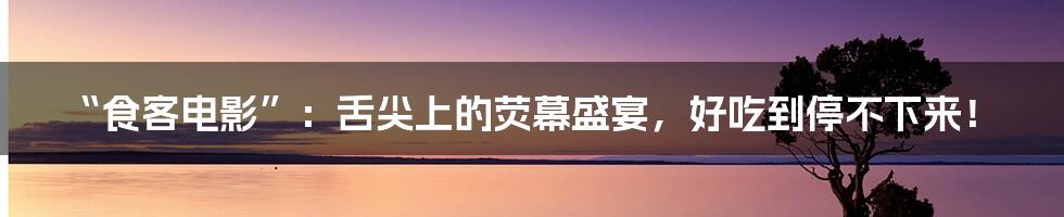 “食客电影”：舌尖上的荧幕盛宴，好吃到停不下来！