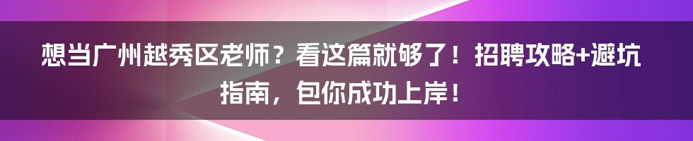 想当广州越秀区老师？看这篇就够了！招聘攻略+避坑指南，包你成功上岸！