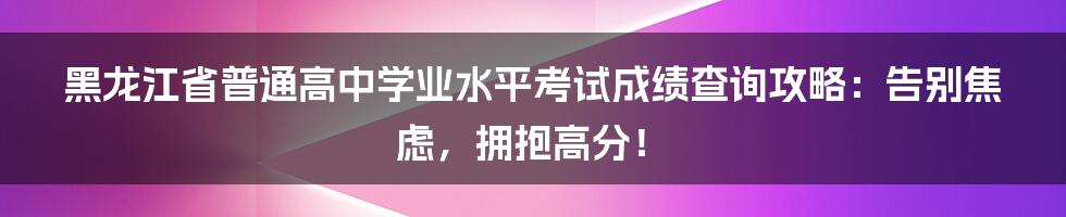 黑龙江省普通高中学业水平考试成绩查询攻略：告别焦虑，拥抱高分！
