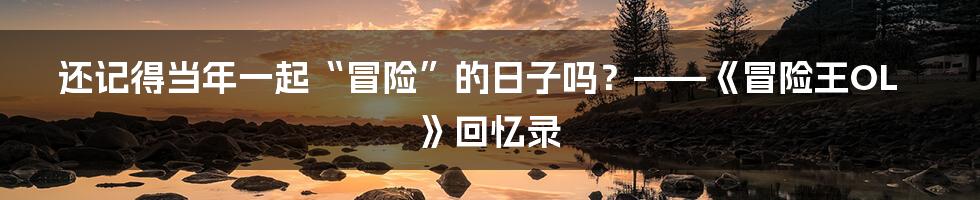 还记得当年一起“冒险”的日子吗？——《冒险王OL》回忆录