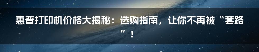 惠普打印机价格大揭秘：选购指南，让你不再被“套路”！
