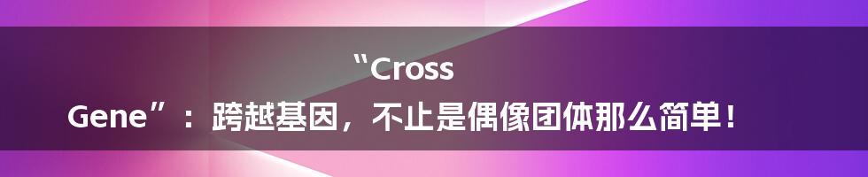 “Cross Gene”：跨越基因，不止是偶像团体那么简单！