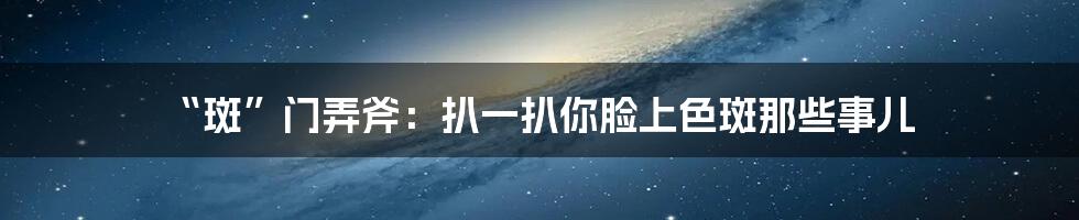 “斑”门弄斧：扒一扒你脸上色斑那些事儿