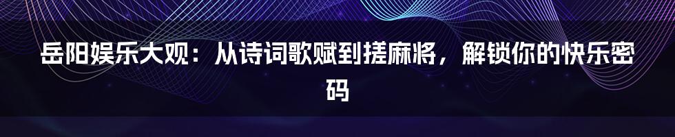 岳阳娱乐大观：从诗词歌赋到搓麻将，解锁你的快乐密码