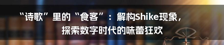 “诗歌”里的“食客”：解构Shike现象，探索数字时代的味蕾狂欢