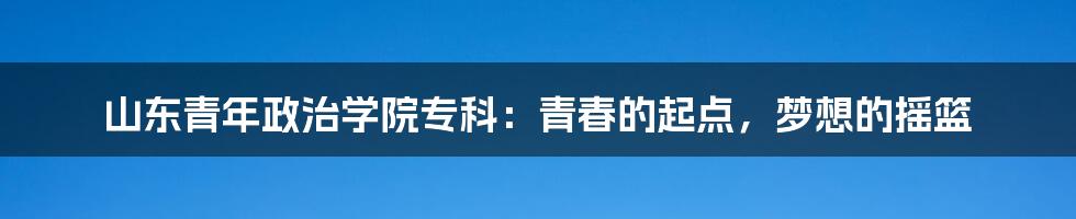 山东青年政治学院专科：青春的起点，梦想的摇篮