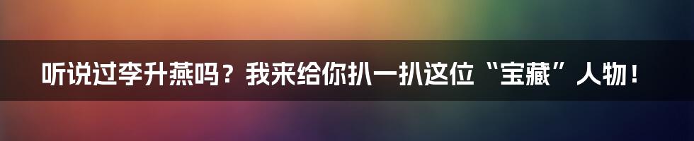 听说过李升燕吗？我来给你扒一扒这位“宝藏”人物！